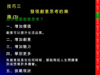 技巧三 發現創意思考的樂趣 (3) 為什麼要創意思考？ 一、增加價值 創意可以提升生活品質。 二、增加創意 三、增加魅力 四、學到更多 有創意就是在任何時候，都能夠從人生問題看到或想像許多機會。 五、挑戰現狀 技巧一 技巧二 技巧三 技巧四 技巧五 技巧六 技巧七 技巧八 技巧九 技巧十 技巧 十一 