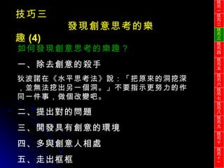 技巧三 發現創意思考的樂趣 (4) 如何發現創意思考的樂趣？ 一、除去創意的殺手 狄波諾在《水平思考法》說：「把原來的洞挖深，並無法挖出另一個洞。」不要指示更努力的作同一件事，做個改變吧。 二、提出對的問題 三、開發具有創意的環境 四、多與創意人相處 五、走出框框 技巧一 技巧二 技巧三 技巧四 技巧五 技巧六 技巧七 技巧八 技巧九 技巧十 技巧 十一 