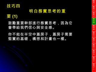 鼓勵重要幹部進行務實思考，因為它會帶給我們信心與安全感。 你不能在半空中蓋房子，蓋房子需要堅實的基礎，構想和計畫也一樣。 技巧四 明白務實思考的重要 (1) 技巧一 技巧二 技巧三 技巧四 技巧五 技巧六 技巧七 技巧八 技巧九 技巧十 技巧 十一 