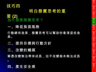 技巧四 明白務實思考的重要 (2) 為什麼要務實思考？ 一、降低負面風險 行動總有後果，務實思考可以幫助你看清這些後果。 二、提供目標與行動方針 三、改變的觸媒 單憑改變無法帶來成長，但不改變根本無法成長。 四、產生安全感 技巧一 技巧二 技巧三 技巧四 技巧五 技巧六 技巧七 技巧八 技巧九 技巧十 技巧 十一 