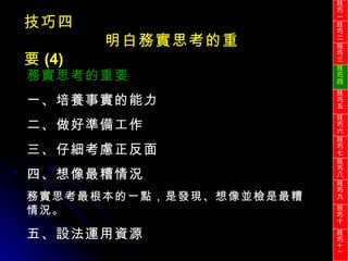 技巧四 明白務實思考的重要 (4) 務實思考的重要 一、培養事實的能力 二、做好準備工作 三、仔細考慮正反面 四、想像最糟情況 務實思考最根本的一點，是發現、想像並檢是最糟情況。 五、設法運用資源 技巧一 技巧二 技巧三 技巧四 技巧五 技巧六 技巧七 技巧八 技巧九 技巧十 技巧 十一 