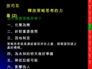 技巧五 釋放策略思考的力量 (2) 為什麼要策略思考？ 一、化繁為簡 二、針對重要提問 三、因地制宜 策略思考就是連結當前所在之處，與期望到達之處的橋樑。 四、為未知的明天做好準備 五、降低犯錯可能 六、影響他人 技巧一 技巧二 技巧三 技巧四 技巧五 技巧六 技巧七 技巧八 技巧九 技巧十 技巧 十一 