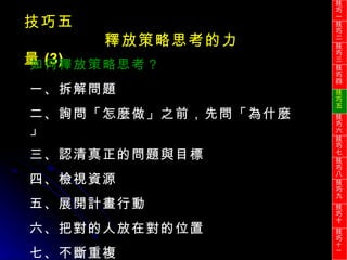 技巧五 釋放策略思考的力量 (3) 如何釋放策略思考？ 一、拆解問題 二、詢問「怎麼做」之前，先問「為什麼」 三、認清真正的問題與目標 四、檢視資源 五、展開計畫行動 六、把對的人放在對的位置 七、不斷重複 技巧一 技巧二 技巧三 技巧四 技巧五 技巧六 技巧七 技巧八 技巧九 技巧十 技巧 十一 
