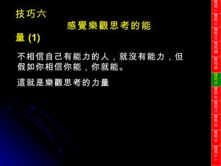 不相信自己有能力的人，就沒有能力，但假如你相信你能，你就能。 這就是樂觀思考的力量 技巧六 感覺樂觀思考的能量 (1) 技巧一 技巧二 技巧三 技巧四 技巧五 技巧六 技巧七 技巧八 技巧九 技巧十 技巧 十一 