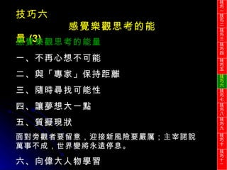 技巧六 感覺樂觀思考的能量 (3) 感覺樂觀思考的能量 一、不再心想不可能 二、與「專家」保持距離 三、隨時尋找可能性 四、讓夢想大一點 五、質擬現狀 面對旁觀者要留意，迎接新風險要嚴厲；主宰諾說萬事不成，世界變將永遠停息。 六、向偉大人物學習 技巧一 技巧二 技巧三 技巧四 技巧五 技巧六 技巧七 技巧八 技巧九 技巧十 技巧 十一 