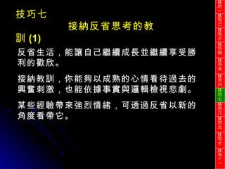 反省生活，能讓自己繼續成長並繼續享受勝利的歡欣。 接納教訓，你能夠以成熟的心情看待過去的興奮刺激，也能依據事實與邏輯檢視悲劇。 某些經驗帶來強烈情緒，可透過反省以新的角度看帶它。 技巧七 接納反省思考的教訓 (1) 技巧一 技巧二 技巧三 技巧四 技巧五 技巧六 技巧七 技巧八 技巧九 技巧十 技巧 十一 