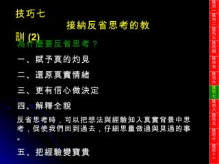 技巧七 接納反省思考的教訓 (2) 為什麼要反省思考？ 一、賦予真的灼見 二、還原真實情緒 三、更有信心做決定 四、解釋全貌 反省思考時，可以把想法與經驗知入真實背景中思考，促使我們回到過去，仔細思量做過與見過的事。 五、把經驗變寶貴 技巧一 技巧二 技巧三 技巧四 技巧五 技巧六 技巧七 技巧八 技巧九 技巧十 技巧 十一 