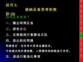 技巧七 接納反省思考的教訓 (3) 如何反省思考？ 一、騰出時間反省 二、避免分心 三、定期檢視行事曆或日記 四、提出對的問題 問題愈好，從思考中挖得金礦愈多。 可根據自我的價值觀、人際關係與經驗進行思考。 五、透過行動強化學習 技巧一 技巧二 技巧三 技巧四 技巧五 技巧六 技巧七 技巧八 技巧九 技巧十 技巧 十一 