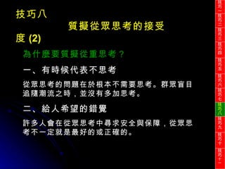 技巧八 質擬從眾思考的接受度 (2) 為什麼要質擬從重思考？ 一、有時候代表不思考 從眾思考的問題在於根本不需要思考。群眾盲目追隨潮流之時，並沒有多加思考。 二、給人希望的錯覺 許多人會在從眾思考中尋求安全與保障，從眾思考不一定就是最好的或正確的。 技巧一 技巧二 技巧三 技巧四 技巧五 技巧六 技巧七 技巧八 技巧九 技巧十 技巧 十一 