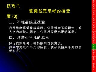 技巧八 質擬從眾思考的接受度 (3) 三、不輕易接受改變 從眾思考喜愛保持現狀。它信賴當下的觀念，並且全力維持。因此，它排斥改變也拒絕革新。 四、只產生平凡的成果 採行從眾思考，等於限制自我實現。 如果想完成不平凡的成就，就必須摒棄平凡的思考方式。 技巧一 技巧二 技巧三 技巧四 技巧五 技巧六 技巧七 技巧八 技巧九 技巧十 技巧 十一 