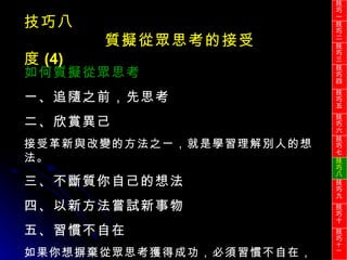 技巧八 質擬從眾思考的接受度 (4) 如何質擬從眾思考 一、追隨之前，先思考 二、欣賞異己 接受革新與改變的方法之一，就是學習理解別人的想法。 三、不斷質你自己的想法 四、以新方法嘗試新事物 五、習慣不自在 如果你想摒棄從眾思考獲得成功，必須習慣不自在，好像逆流一般。 技巧一 技巧二 技巧三 技巧四 技巧五 技巧六 技巧七 技巧八 技巧九 技巧十 技巧 十一 