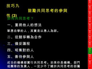 技巧九 鼓勵共同思考的參與性 (3) 如何共同思考？ 一、重視他人的想法 單憑自學的人，其實是以愚人為師。 二、從競爭轉為合作 三、備妥議程 四、昭集對的人 五、善待參與人 成功的機構都實行共同思考。如果你是機構、部門或團隊的負責人，一定少不了鱔於共同思考的部屬。 技巧一 技巧二 技巧三 技巧四 技巧五 技巧六 技巧七 技巧八 技巧九 技巧十 技巧 十一 