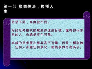 第一部 換個想法，換種人生 　　   　 　 　 思想不同，高度就不同。 好的思考模式能幫助你達成目標，懂得如何思考的人，也總是炙手可熱。 卓越的思考層次絕非高不可攀，而是一種訓練，任何人身處任何景況，都能學做思考高手。 