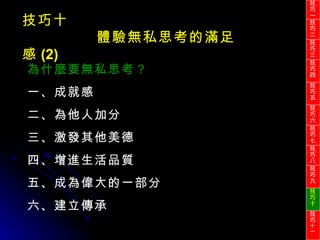 技巧十 體驗無私思考的滿足感 (2) 為什麼要無私思考？ 一、成就感 二、為他人加分 三、激發其他美德 四、增進生活品質 五、成為偉大的一部分 六、建立傳承 技巧一 技巧二 技巧三 技巧四 技巧五 技巧六 技巧七 技巧八 技巧九 技巧十 技巧 十一 