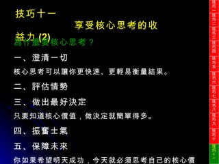 技巧十一 享受核心思考的收益力 (2) 為什麼要核心思考？ 一、澄清一切 核心思考可以讓你更快速、更輕易衡量結果。 二、評估情勢 三、做出最好決定 只要知道核心價值，做決定就簡單得多。 四、振奮士氣 五、保障未來 你如果希望明天成功，今天就必須思考自己的核心價值。 技巧一 技巧二 技巧三 技巧四 技巧五 技巧六 技巧七 技巧八 技巧九 技巧十 技巧 十一 
