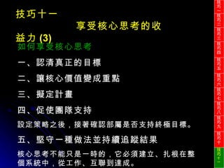 技巧十一 享受核心思考的收益力 (3) 如何享受核心思考 一、認清真正的目標 二、讓核心價值變成重點 三、擬定計畫 四、促使團隊支持  設定策略之後，接著確認部屬是否支持終極目標。 五、堅守一種做法並持續追蹤結果 核心思考不能只是一時的，它必須建立、扎根在整個系統中，從工作、互聯到達成。 技巧一 技巧二 技巧三 技巧四 技巧五 技巧六 技巧七 技巧八 技巧九 技巧十 技巧 十一 