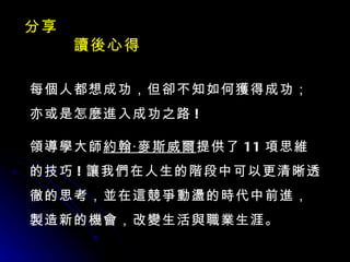 分享  讀後心得 每個人都想成功，但卻不知如何獲得成功；亦或是怎麼進入成功之路 ! 領導學大師 約翰‧麥斯威爾 提供了 11 項思維的技巧 ! 讓我們在人生的階段中可以更清晰透徹的思考，並在這競爭動盪的時代中前進，製造新的機會，改變生活與職業生涯。 