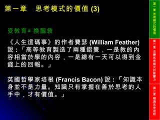 第一章　思考模式的價值 (3) 受教育≠換腦袋 《人生這碼事》的作者費瑟 (William Feather) 說 : 「高等教育製造了兩種錯覺，一是教的內容相當於學的內容，一是總有一天可以得到金錢上的回報。」 英國哲學家培根 (Francis Bacon) 說 : 「 知識本身並不是力量。知識只有掌握在善於思考的人手中，才有價值。」 第一章 思考模式的價值 第二章 改變思考模式的影響力 第三章 精通思考流程 