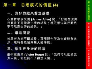 第一章　思考模式的價值 (4) 一、為好的結果奠立基礎 心靈哲學家艾倫 (James Allen) 說 : 「好的想法與行動決不可能產生壞的結果；壞的想法與行動绝不可能產生好的結果。」 二、增進潛能 若思考力能不斷成長，那麼所作所為也會時有進步，隨時都能發揮驚人的潛能。 三、衍生更多好的想法 劇作家雨果 (Victor Hugo) 說 : 「我們可以抵抗武力入侵，卻抵抗不了觀念入侵。」 第一章 思考模式的價值 第二章 改變思考模式的影響力 第三章 精通思考流程 