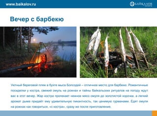 www.baikalov.ru



  Вечер с барбекю




  Уютный береговой пляж в бухте мыса Болсодей – отличное место для барбекю. Романтичные
  посиделки у костра, свежий омуль на рожнах и тайны байкальских ритуалов на погоду ждут
  вас в этот вечер. Жар костра пропекает нежное мясо омуля до золотистой корочки, а легкий
  аромат дыма придаѐт ему удивительную пикантность, так ценимую гурманами. Едят омуля
  на рожнах как говориться, «с костра», сразу же после приготовления.
 