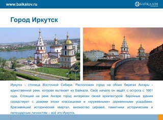 www.baikalov.ru



  Город Иркутск




  Иркутск - столица Восточной Сибири. Расположен город на обоих берегах Ангары -
  единственной реки, которая вытекает из Байкала. Своѐ начало он ведѐт с острога с 1661
  года. Стоящий на реке Ангаре город интересен своей архитектурой: барочные здания
  соседствуют с домами эпохи классицизма и «кружевными» деревянными усадьбами.
  Красивейший исторический квартал, множество церквей, памятники историческим и
  легендарным личностям – всѐ это Иркутск.
  .
 