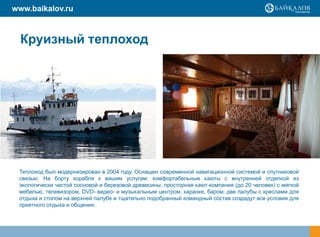 www.baikalov.ru



  Круизный теплоход




 Теплоход был модернизирован в 2004 году. Оснащен современной навигационной системой и спутниковой
 связью. На борту корабля к вашим услугам: комфортабельные каюты с внутренней отделкой из
 экологически чистой сосновой и березовой древесины; просторная кают-компания (до 20 человек) с мягкой
 мебелью, телевизором, DVD- видео-теплохода кцентром, караоке, баром; две палубы с креслами для
                               НА и музыкальным вашим услугам:
 отдыха и столом на верхней палубе и тщательно подобранный командный состав создадут все условия для
 приятного отдыха и общения.
 