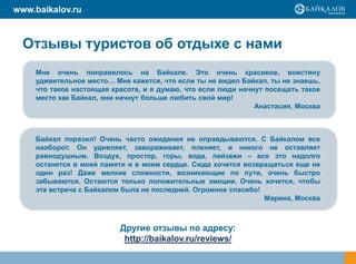www.baikalov.ru



  Отзывы туристов об отдыхе с нами
    Мне очень понравилось на Байкале. Это очень красивое, воистину
    удивительное место… Мне кажется, что если ты не видел Байкал, ты не знаешь,
    что такое настоящая красота, и я думаю, что если люди начнут посещать такое
    место как Байкал, они начнут больше любить свой мир!
                                                              Анастасия, Москва



    Байкал поразил! Очень часто ожидания не оправдываются. С Байкалом все
    наоборот. Он удивляет, завораживает, пленяет, и никого не оставляет
    равнодушным. Воздух, простор, горы, вода, пейзажи – все это надолго
    останется в моей памяти и в моем сердце. Сюда хочется возвращаться еще не
    один раз! Даже мелкие сложности, возникающие по пути, очень быстро
    забываются. Остаются только положительные эмоции. Очень хочется, чтобы
    эта встреча с Байкалом была не последней. Огромное спасибо!
                                                                Марина, Москва



                          Другие отзывы по адресу:
                           http://baikalov.ru/reviews/
 