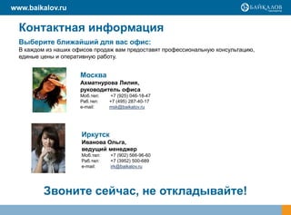 www.baikalov.ru

  Контактная информация
  Выберите ближайший для вас офис:
  В каждом из наших офисов продаж вам предоставят профессиональную консультацию,
  единые цены и оперативную работу.


                      Москва
                      Ахматнурова Лилия,
                      руководитель офиса
                      Моб.тел:   +7 (925) 046-18-47
                      Раб.тел:   +7 (495) 287-40-17
                      e-mail:    msk@baikalov.ru




                      Иркутск
                      Иванова Ольга,
                      ведущий менеджер
                      Моб.тел:   +7 (902) 566-96-60
                      Раб.тел:   +7 (3952) 500-689
                      е-mail:    irk@baikalov.ru




          Звоните сейчас, не откладывайте!
 