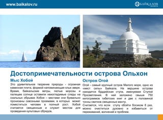 www.baikalov.ru




  Достопримечательности острова Ольхон
  Мыс Хобой                                         Остров Огой
  Это удивительное творение природы - огромная      Огой - самый крупный остров Малого моря, одно из
  каменная плита, формой напоминающая клык зверя.   «мест силы» Байкала. На вершине острова
  Время, байкальские ветры, лютые морозы и          находится буддийская ступа, именуемая Ступой
  палящее солнце оставили неизгладимые следы на     Просветления. В ней заложено свыше 750
  скальных обрывах Хобоя – местами они буквально    килограммов тибетских книг и две с половиной
  пронизаны сквозными проемами, в которых может     тонны свитков священных мантр.
  поместиться человек в полный рост. Хобой          Считается, что если ступу обойти босиком 8 раз,
  считается священным и служит местом для           можно очиститься духовно и избавиться от
  проведения культовых обрядов.                     переживаний, волнений и проблем.
 