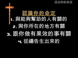 活出你的命定 認識你的命定 1. 與能夠幫助的人有關的 2. 與你所在的地方有關 3. 跟你做有果效的事有關 4. 從禱告生出來的 