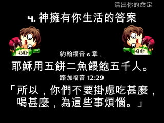 活出你的命定 4. 神擁有你生活的答案 約翰福音 6 章， 耶穌用五餅二魚餵飽五千人。 路加福音 12:29 「 所以，你們不要掛慮吃甚麼，喝甚麼，為這些事煩惱。」 