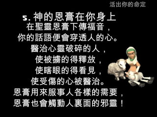 活出你的命定 5. 神的恩膏在你身上 在聖靈恩膏下傳福音， 你的話語便會穿透人的心。 醫治心靈破碎的人， 使被擄的得釋放， 使瞎眼的得看見， 使受傷的心被醫治。 恩膏用來服事人各樣的需要， 恩膏也會觸動人裏面的邪靈！ 
