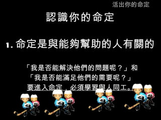 活出你的命定 認識你的命定 1. 命定是與能夠幫助的人有關的 「我是否能解決他們的問題呢？」和 「我是否能滿足他們的需要呢？」 要進入命定，必須學習與人同工。 