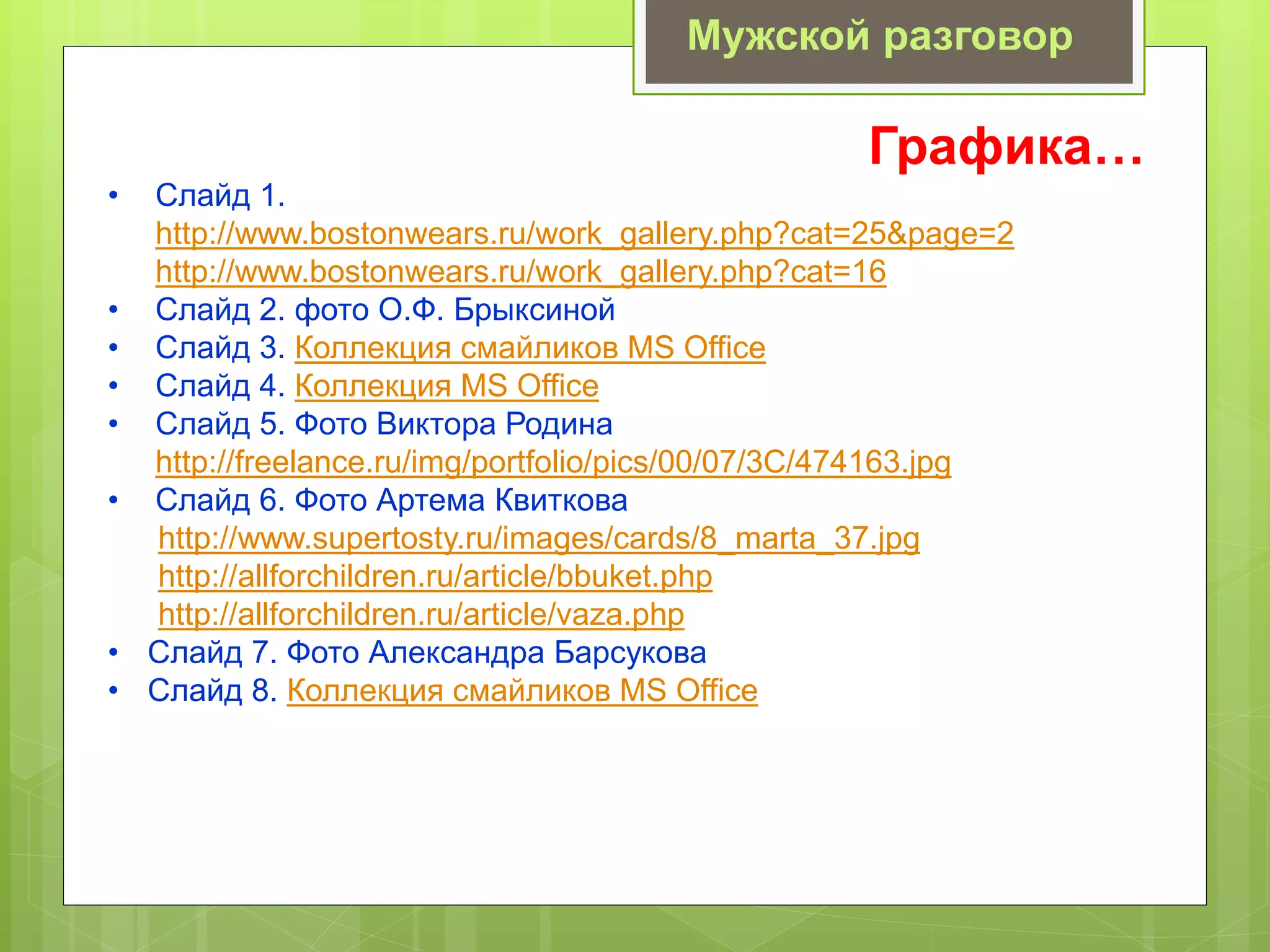 Графика…
• Слайд 1.
http://www.bostonwears.ru/work_gallery.php?cat=25&page=2
http://www.bostonwears.ru/work_gallery.php?cat=16
• Слайд 2. фото О.Ф. Брыксиной
• Слайд 3. Коллекция смайликов MS Office
• Слайд 4. Коллекция MS Office
• Слайд 5. Фото Виктора Родина
http://freelance.ru/img/portfolio/pics/00/07/3C/474163.jpg
• Слайд 6. Фото Артема Квиткова
http://www.supertosty.ru/images/cards/8_marta_37.jpg
http://allforchildren.ru/article/bbuket.php
http://allforchildren.ru/article/vaza.php
• Слайд 7. Фото Александра Барсукова
• Слайд 8. Коллекция смайликов MS Office
Мужской разговор
 