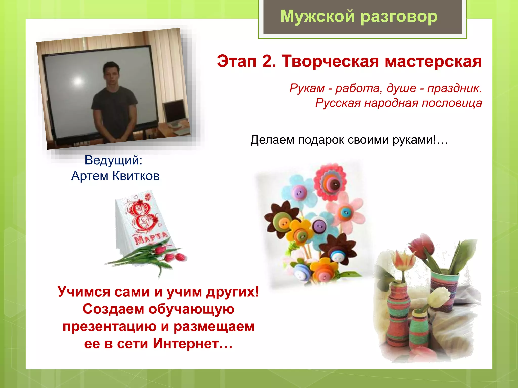 Мужской разговор
Этап 2. Творческая мастерская
Делаем подарок своими руками!…
Ведущий:
Артем Квитков
Рукам - работа, душе - праздник.
Русская народная пословица
Учимся сами и учим других!
Создаем обучающую
презентацию и размещаем
ее в сети Интернет…
 