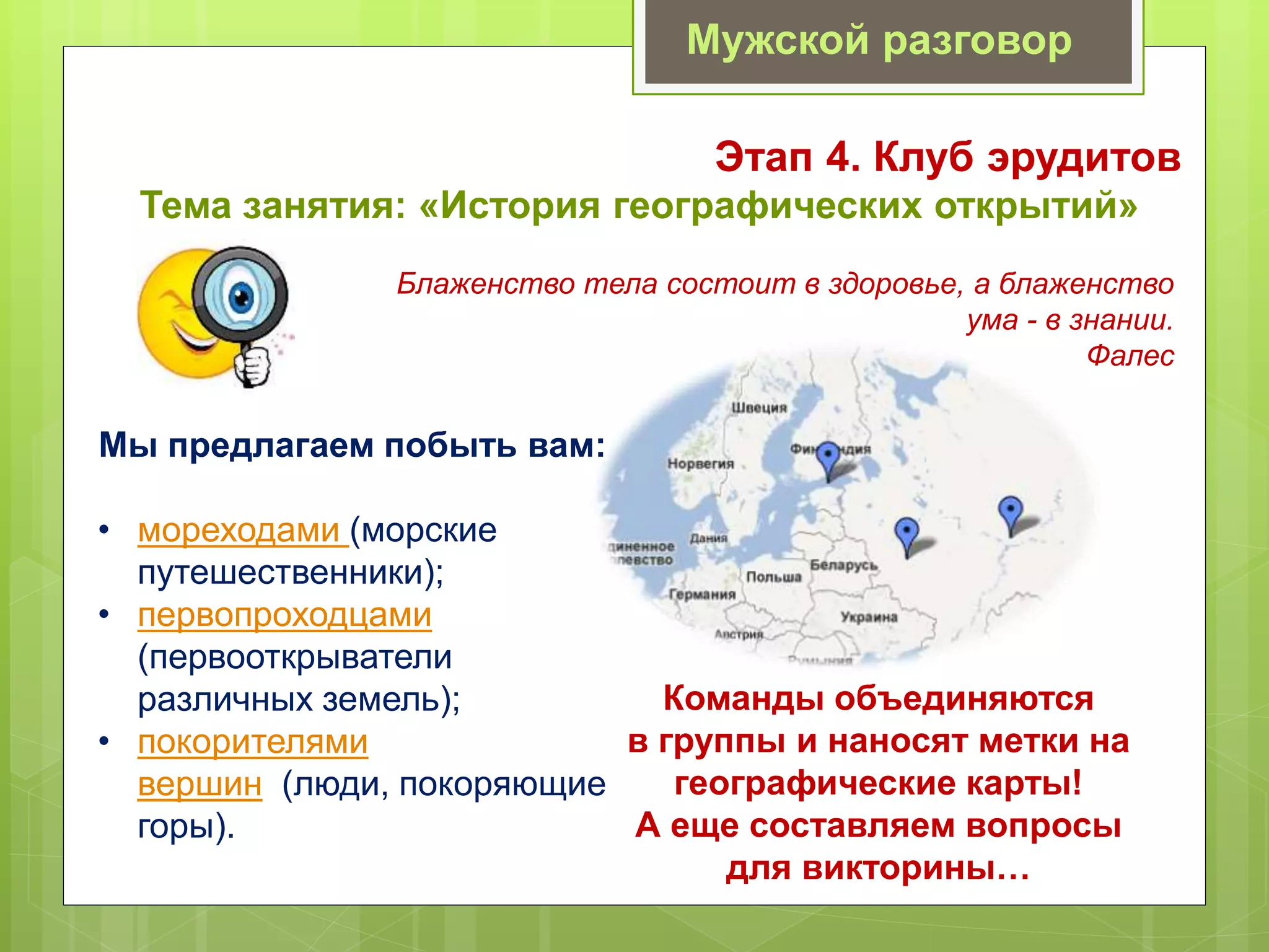 Мужской разговор
Этап 4. Клуб эрудитов
Тема занятия: «История географических открытий»
Блаженство тела состоит в здоровье, а блаженство
ума - в знании.
Фалес
Мы предлагаем побыть вам:
• мореходами (морские
путешественники);
• первопроходцами
(первооткрыватели
различных земель);
• покорителями
вершин (люди, покоряющие
горы).
Команды объединяются
в группы и наносят метки на
географические карты!
А еще составляем вопросы
для викторины…
 