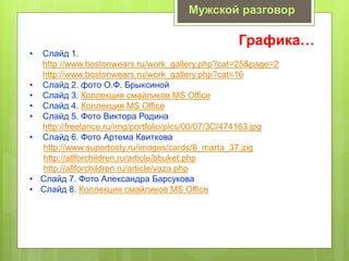 Графика…
• Слайд 1.
http://www.bostonwears.ru/work_gallery.php?cat=25&page=2
http://www.bostonwears.ru/work_gallery.php?cat=16
• Слайд 2. фото О.Ф. Брыксиной
• Слайд 3. Коллекция смайликов MS Office
• Слайд 4. Коллекция MS Office
• Слайд 5. Фото Виктора Родина
http://freelance.ru/img/portfolio/pics/00/07/3C/474163.jpg
• Слайд 6. Фото Артема Квиткова
http://www.supertosty.ru/images/cards/8_marta_37.jpg
http://allforchildren.ru/article/bbuket.php
http://allforchildren.ru/article/vaza.php
• Слайд 7. Фото Александра Барсукова
• Слайд 8. Коллекция смайликов MS Office
Мужской разговор
 