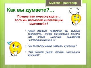 Как вы думаете?…
Мужской разговор
Предлагаем порассуждать...
Кого мы называем «настоящим
мужчиной»?
• Какие правила поведения вы должны
соблюдать, чтобы окружающие сказали
«Из этого мальчика вырастет
настоящий мужчина»?
• Как поступки можно назвать мужскими?
• Что должен уметь делать настоящий
мужчина?
 