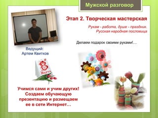 Мужской разговор
Этап 2. Творческая мастерская
Делаем подарок своими руками!…
Ведущий:
Артем Квитков
Рукам - работа, душе - праздник.
Русская народная пословица
Учимся сами и учим других!
Создаем обучающую
презентацию и размещаем
ее в сети Интернет…
 