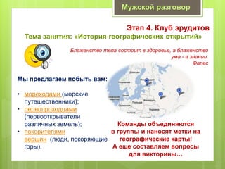 Мужской разговор
Этап 4. Клуб эрудитов
Тема занятия: «История географических открытий»
Блаженство тела состоит в здоровье, а блаженство
ума - в знании.
Фалес
Мы предлагаем побыть вам:
• мореходами (морские
путешественники);
• первопроходцами
(первооткрыватели
различных земель);
• покорителями
вершин (люди, покоряющие
горы).
Команды объединяются
в группы и наносят метки на
географические карты!
А еще составляем вопросы
для викторины…
 