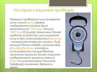 История создания прибора Первыми приборами для измерения силы стали  весы , первое изображение которых было напечатано в  1726 году . Около  1830 года  Сальтер предложил более удобное устройство: для измерения силы в нём использовалась  пружина , которая растягивалась грузом. Ещё раньше Ренье изобрёл динамометр с  циферблатом , в которoм использовалась кольцеобразно замкнутая пружина. Более поздними изобретениями являются нажим  Прони  и динамометры Томсона, Геффнер-Альтенека, Броуна и Межи. 