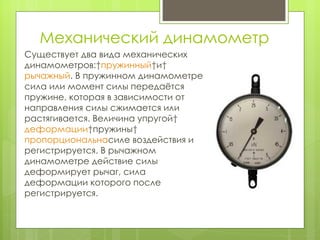 Механический динамометр Существует два вида механических динамометров:  пружинный  и  рычажный . В пружинном динамометре сила или момент силы передаётся пружине, которая в зависимости от направления силы сжимается или растягивается. Величина упругой  деформации  пружины  пропорциональна силе воздействия и регистрируется. В рычажном динамометре действие силы деформирует рычаг, сила деформации которого после регистрируется. 