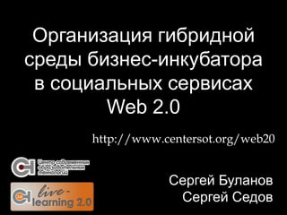 Организация гибридной
среды бизнес-инкубатора
 в социальных сервисах
        Web 2.0
      http://www.centersot.org/web20


                  Сергей Буланов
                   Сергей Седов
 