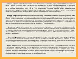 Северная Африка выходит к Атлантическому океану, Средиземному и Красному морям, и это способствовало ее давним
связям с Европой и Передней Азией. Она располагается большей своей частью в субтропических широтах, что определяет
специализацию ее сельского хозяйства на производстве хлопка, оливок, цитрусовых, винограда. Промышленность связана
как с добычей минерального сырья, так и с его переработкой. Населена Северная Африка преимущественно
арабоязычными народами, имеющими богатые традиции в ремесле, орошаемом земледелии, кочевом животноводстве,
самобытную культуру. Иногда Северную Африку называют также Магрибом, но это не совсем точно.
Западная Африка охватывает зоны тропических пустынь, саванн, влажных экваториальных лесов, расположенные между
пустыней Сахарой и Гвинейским заливом. Это один из самых больших по площади и самый большой по численности
жителей субрегион континента, обладающий чрезвычайным разнообразием природных условий; этнический состав его
населения также наиболее сложен. В прошлом он был главным районом работорговли. Современное «лицо» субрегиона
определяется как сельским хозяйством, которое представлено производством плантационных товарных и потребительских
культур, так и довольно развитой промышленностью, прежде всего горнодобывающей.
Центральная Африка, как показывает само ее название, занимает центральную (экваториальную) часть материка. Она
расположена в зонах влажных экваториальных лесов и саванн, что во многом предопределило ее хозяйственное развитие.
Это один из самых богатых разнообразными минеральными ресурсами районов не только Африки, но и всего мира. В
отличие от Западной Африки он имеет однородный этнический состав населения, 9/10 которого составляют родственные
друг другу народы банту.
Восточная Африка расположена в зонах субэкваториального и тропического климата. Она имеет выход к Индийскому
океану и издавна поддерживала торговые связи с Индией и арабскими странами. Минеральные богатства ее менее
значительны, но общее разнообразие природных ресурсов очень велико, что во многом предопределяет и разнообразие
типов их хозяйственного использования. Этнический состав населения также весьма мозаичен.
Южная Африка занимает южную часть континента, наиболее удаленную от Европы, Америки и Азии, но зато выходящую
к тому важному мировому морскому пути, который огибает южную оконечность Африки. Она расположена в тропических и
субтропических широтах Южного полушария и также обладает широким набором природных ресурсов, среди которых
особенно выделяются минеральные. Основное «ядро» Южной Африки образует Южно-Африканская Республика –
единственная на континенте экономически развитая страна со значительным населением европейского происхождения.
Подавляющую же часть населения субрегиона составляют народы банту.
 