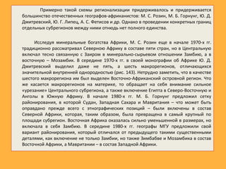 Примерно такой схемы регионализации придерживалось и придерживается
большинство отечественных географов-африканистов: М. С. Розин, М. Б. Горнунг, Ю. Д.
Дмитревский, Ю. Г. Липец, А. С. Фетисов и др. Однако в проведении конкретных границ
отдельных субрегионов между ними отнюдь нет полного единства.
Исследуя минеральные богатства Африки, М. С. Розин еще в начале 1970-х гг.
традиционно рассматривал Северною Африку в составе пяти стран, но в Центральную
включал тесно связанную с Заиром в минерально-сырьевом отношении Замбию, а в
восточную – Мозамбик. В середине 1970-х гг. в своей монографии об Африке Ю. Д.
Дмитревский выделил даже не пять, а шесть макрорегионов, отличающихся
значительной внутренней однородностью (рис. 143). Нетрудно заметить, что в качестве
шестого макрорегиона им был выделен Восточно-Африканский островной регион. Что
же касается макрорегионов на материке, то обращает на себя внимание сильное
«урезание» Центрального субрегиона, а также включение Египта в Северо-Восточную и
Анголы в Южную Африку. В начале 1980-х гг. М. Б. Горнунг предложил сетку
районирования, в которой Судан, Западная Сахара и Мавритания – что может быть
оправдано прежде всего с этнографических позиций – были включены в состав
Северной Африки, которая, таким образом, была превращена в самый крупный по
площади субрегион. Восточная Африка оказалась сильно уменьшенной в размерах, но
включала в себя Замбию. В середине 1980-х гг. географы МГУ предложили свой
вариант районирования, который отличался от предыдущего такими существенными
деталями, как включение не только Замбии, но также Зимбабве и Мозамбика в состав
Восточной Африки, а Мавритании – в состав Западной Африки.
 