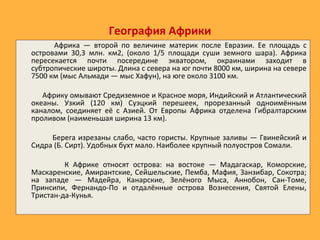 География Африки
Африка — второй по величине материк после Евразии. Ее площадь с
островами 30,3 млн. км2, (около 1/5 площади суши земного шара). Африка
пересекается почти посередине экватором, окраинами заходит в
субтропические широты. Длина с севера на юг почти 8000 км, ширина на севере
7500 км (мыс Альмади — мыс Хафун), на юге около 3100 км.
Африку омывают Средиземное и Красное моря, Индийский и Атлантический
океаны. Узкий (120 км) Суэцкий перешеек, прорезанный одноимённым
каналом, соединяет её с Азией. От Европы Африка отделена Гибралтарским
проливом (наименьшая ширина 13 км).
Берега изрезаны слабо, часто гористы. Крупные заливы — Гвинейский и
Сидра (Б. Сирт). Удобных бухт мало. Наиболее крупный полуостров Сомали.
К Африке относят острова: на востоке — Мадагаскар, Коморские,
Маскаренские, Амирантские, Сейшельские, Пемба, Мафия, Занзибар, Сокотра;
на западе — Мадейра, Канарские, Зелёного Мыса, Аннобон, Сан-Томе,
Принсипи, Фернандо-По и отдалённые острова Вознесения, Святой Елены,
Тристан-да-Кунья.
 