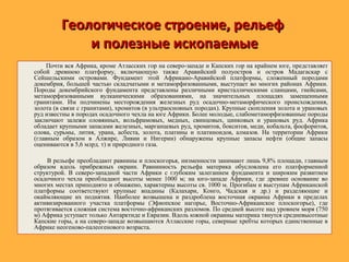 Геологическое строение, рельефГеологическое строение, рельеф
и полезные ископаемыеи полезные ископаемые
Почти вся Африка, кроме Атласских гор на северо-западе и Капских гор на крайнем юге, представляет
собой древнюю платформу, включающую также Аравийский полуостров и остров Мадагаскар с
Сейшельскими островами. Фундамент этой Африкано-Аравийской платформы, сложенный породами
докембрия, большей частью складчатыми и метаморфизованными, выступает во многих районах Африки.
Породы докембрийского фундамента представлены различными кристаллическими сланцами, гнейсами,
метаморфизованными вулканическими образованиями, на значительных площадях замещенными
гранитами. Им подчинены месторождения железных руд осадочно-метаморфического происхождения,
золота (в связи с гранитами), хромитов (в ультраосновных породах). Крупные скопления золота и урановых
руд известны в породах осадочного чехла на юге Африки. Более молодые, слабометаморфизованные породы
заключают залежи оловянных, вольфрамовых, медных, свинцовых, цинковых и урановых руд. Африка
обладает крупными запасами железных, марганцевых руд, хромитов, бокситов, меди, кобальта, фосфоритов,
олова, сурьмы, лития, урана, асбеста, золота, платины и платиноидов, алмазов. На территории Африки
(главным образом в Алжире, Ливии и Нигерии) обнаружены крупные запасы нефти (общие запасы
оцениваются в 5,6 млрд. т) и природного газа.
В рельефе преобладают равнины и плоскогорья, низменности занимают лишь 9,8% площади, главным
образом вдоль прибрежных окраин. Равнинность рельефа материка обусловлена его платформенной
структурой. В северо-западной части Африки с глубоким залеганием фундамента и широким развитием
осадочного чехла преобладают высоты менее 1000 м; на юго-западе Африки, где древнее основание во
многих местах приподнято и обнажено, характерны высоты св. 1000 м. Прогибам и выступам Африканской
платформы соответствуют крупные впадины (Калахари, Конго, Чадская и др.) и разделяющие и
окаймляющие их поднятия. Наиболее возвышена и раздроблена восточная окраина Африки в пределах
активизированного участка платформы (Эфиопское нагорье, Восточно-Африканское плоскогорье), где
протягивается сложная система восточно-африканских разломов. По средней высоте над уровнем моря (750
м) Африка уступает только Антарктиде и Евразии. Вдоль южной окраины материка тянутся средневысотные
Капские горы, а на северо-западе возвышаются Атласские горы, северные хребты которых единственные в
Африке неогеново-палеогенового возраста.
 