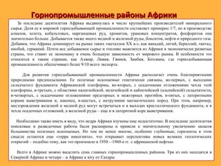 Горнопромышленные районы АфрикиГорнопромышленные районы Африки
За последние десятилетия Африка выдвинулась в число крупнейших производителей минерального
сырья. Доля ее в мировой горнодобывающей промышленности составляет примерно 1/7, но в производстве
алмазов, золота, кобальтовых, марганцевых руд, хромитов, урановых концентратов, фосфоритов она
значительно больше. Добывается также много медной и железной руды, бокситов, нефти и природного газа.
Добавим, что Африка доминирует на рынке таких «металлов XX в.», как ванадий, литий, бериллий, тантал,
ниобий, германий. Почти все добываемое сырье и топливо вывозится из Африки в экономически развитые
страны, что ставит ее экономику в очень большую зависимость от мирового рынка. В особенности это
относится к таким странам, как Алжир, Ливия, Гвинея, Замбия, Ботсвана, где горнодобывающая
промышленность обеспечивает более 9/10 всего экспорта.
Для развития горнодобывающей промышленности Африка располагает очень благоприятными
природными предпосылками. Ее полезные ископаемые генетически связаны, во-первых, с выходами
складчатого фундамента Африканской платформы, во-вторых, с осадочными отложениями чехла этой
платформы, в-третьих, с областями палеозойской, мезозойской и кайнозойской (альпийской) складчатости,
в-четвертых, с осадочными отложениями предгорных и межгорных прогибов, в-пятых, с латеритными
корами выветривания и, наконец, в-шестых, с интрузиями магматических пород. При этом, например,
месторождения железной и медной руд могут встречаться и в выходах кристаллического фундамента, и в
чехле осадочных отложений, а железной руды – еще и в латеритной коре выветривания.
Необходимо также иметь в виду, что недра Африки изучены еще недостаточно. В последние десятилетия
поисковые и разведочные работы были расширены и привели к значительному увеличению запасов
большинства полезных ископаемых. Но тем не менее многие, особенно глубинные, горизонты в этом
смысле остаются еще «терра инкогнита», что открывает перспективы новых великих геологических
открытий – подобно тому, как это произошло в 1950—1960-е гг. с африканской нефтью.
Всего в Африке можно выделить семь главных горнопромышленных районов. Три из них находятся в
Северной Африке и четыре – в Африке к югу от Сахары
 