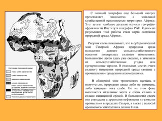 С позиций географии еще больший интерес
представляет знакомство с зональной
хозяйственной освоенностью территории Африки.
Этот аспект наиболее детально изучили географы-
африканисты Института географии РАН. Одним из
результатов этой работы стала карта состояния
природной среды Африки .
Рисунок слева показывает, что в субтропической
зоне Северной Африки природная среда
вследствие давнего сельскохозяйственного
освоения подверглась сильным изменениям.
Большинство лесов здесь уже сведено, а заменили
их сельскохозяйственные угодья или
кустарниковые заросли. В отдельных местах очаги
сильного изменения природной среды связаны с
промышленно-городскими агломерациями.
В обширной зоне тропических пустынь и
полупустынь природная среда либо не изменена,
либо изменена пока слабо. Но на этом фоне
выделяются отдельные места с очень сильно и
сильно измененной средой. В большинстве своем
они совпадают с крупными нефтяными и газовыми
промыслами в пределах Сахары, а также с полосой
орошаемого земледелия в долине Нила.
 