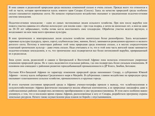В зоне саванн и редколесий природная среда оказалась измененной сильно и очень сильно. Прежде всего это относится к
той ее части, которая протягивается вдоль южного края Сахары (Сахель). Здесь на качестве природной среды особенно
сильно сказывается перевыпас скота. Но немалое отрицательное воздействие оказывает и традиционная подсечно-огневая
система земледелия.
Подсечно-огневое земледелие – один из самых экстенсивных видов сельского хозяйства. При нем после вырубки или
пожога участка саванны его обычно используют для посева один—три года подряд, а затем на несколько лет, а иногда даже
на 20–30 лет забрасывают, чтобы почва могла восстановить свое плодородие. Обработка участка ведется вручную, а
возделывают на нем чаще всего просяные культуры.
В зоне тропических и экваториальных лесов сельское хозяйство значительно более разнообразно. Здесь возделывают
зерновые культуры (кукурузу, просо, сорго), клубнеплоды (ямс, маниок, батат), занимаются разведением крупного и мелкого
рогатого скота. Поэтому в некоторых районах этой зоны природная среда изменена сильно, а в местах сосредоточения
плантаций тропических культур – даже очень сильно. Надо учитывать и то, что в этой зоне часть жителей также занимается
подсечно-огневым земледелием, и то, что тропические леса подвергаются все более интенсивной вырубке, превращающей
их в редколесья.
Зона сухих лесов, редколесий и саванн в Центральной и Восточной Африке пока испытала относительно умеренные
изменения природной среды. Но и здесь выделяются отдельные районы, где она подверглась более сильным изменениям. В
основном они совпадают с районами развития горнодобывающей промышленности в ДР Конго, Замбии, Ботсване.
Пустыни Юго-Западной Африки по характеру изменения природной среды напоминают Сахару, а субтропики Южной
Африки – полосу вдоль побережья Средиземного моря в Магрибе. В субтропиках главное воздействие на природную среду
оказывают плантационное сельское хозяйство, промышленность и крупные города.
В итоге изучения состояния природной среды в Африке ученые-географы пришли к выводу, что «слабозаселенная и
сельскохозяйственная» Африка фактически оказывается весьма обжитым континентом, а ее природные ландшафты даже в
слабозаселенных районах подверглись активному преобразованию и уже трудновосстановимы. В этом свете особенно важно
упомянуть о том, что в последнее время страны Африки, расположенные к югу от Сахары, разработали программу охраны
земельных ресурсов. Начато также осуществление ряда планов по борьбе с опустыниванием.
 